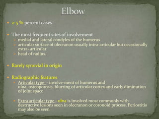  2-5 % percent cases
 The most frequent sites of involvement
 medial and lateral condyles of the humerus
 articular surface of olecranon usually intra-articular but occasionally
extra- articular
 head of radius.
 Rarely synovial in origin
 Radiographic features
 Articular type - involve-ment of humerus and
ulna, osteoporosis, blurring of articular cortex and early diminution
of joint space
 Extra articular type - ulna is involved most commonly with
destructive lesions seen in olecranon or coronoid process. Periostitis
may also be seen
 