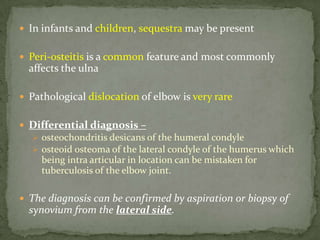  In infants and children, sequestra may be present
 Peri-osteitis is a common feature and most commonly
affects the ulna
 Pathological dislocation of elbow is very rare
 Differential diagnosis –
 osteochondritis desicans of the humeral condyle
 osteoid osteoma of the lateral condyle of the humerus which
being intra articular in location can be mistaken for
tuberculosis of the elbow joint.
 The diagnosis can be confirmed by aspiration or biopsy of
synovium from the lateral side.
 