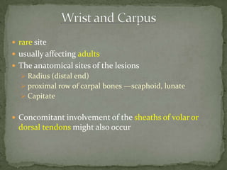  rare site
 usually affecting adults
 The anatomical sites of the lesions
 Radius (distal end)
 proximal row of carpal bones —scaphoid, lunate
 Capitate
 Concomitant involvement of the sheaths of volar or
dorsal tendons might also occur
 