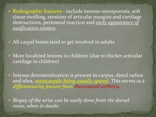  Radiographic features - include intense osteoporosis, soft
tissue swelling, erosions of articular margins and cartilage
destructions, periosteal reaction and early appearance of
ossification centers.
 All carpal bones tend to get involved in adults
 More localized lesions in children (due to thicker articular
cartilage in children)
 Intense demineralization is present in carpus, distal radius
and ulna, metacarpals being usually spared. This serves as a
differentiating feature from rheumatoid arthritis.
 Biopsy of the wrist can be easily done from the dorsal
route, when in doubt.
 