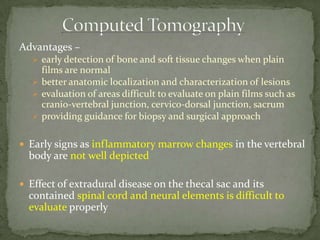 Advantages –
 early detection of bone and soft tissue changes when plain
films are normal
 better anatomic localization and characterization of lesions
 evaluation of areas difficult to evaluate on plain films such as
cranio-vertebral junction, cervico-dorsal junction, sacrum
 providing guidance for biopsy and surgical approach
 Early signs as inflammatory marrow changes in the vertebral
body are not well depicted
 Effect of extradural disease on the thecal sac and its
contained spinal cord and neural elements is difficult to
evaluate properly
 