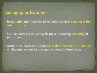 Radiographic features –
 irregularity and fuzziness of articular surfaces starting at the
inferior surface
 Sub-articular erosions may be present causing widening of
joint space.
 Both the sclerosis and erosions predominate on the iliac side
while punched out lesions may be seen in ilium or sacrum
 
