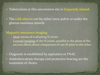  Tuberculosis at this uncommon site is frequently missed.
 The cold abscess can be either intra-pelvic or under the
gluteus maximus muscle.
Magnetic resonance imaging
 Ideal means of evaluating SI joints
 Coronal imaging of the SI joints, parallel to the plane of the
sacrum allows direct comparison of one SI joint to the other
 Diagnosis is established by aspiration or FNAC
 Antituberculosis therapy and protective bracing are the
treatment of choice.
 