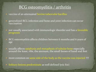  vaccine of an attenuated bovine tubercular bacillus
 generalized BCG infection and bone and joint infection can occur
vaccination
 not usually associated with immunologic disorder and has a favorable
prognosis
 BCG osteomyelitis affects children between 6 months and 6 years of
age
 usually affects epiphysis and metaphysis of tubular bone especially
around the knee, ribs, the sternum, the small bones of hand and feet
 more common on same side of the body as the vaccine was injected !!!!
 Solitary lesions predominate as well defined lytic foci
BCG osteomyelitis / arthritis
 