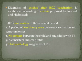  Diagnosis of osteitis after BCG vaccination is
established according to criteria proposed by Foucard
and Hjelmsted:
1. BCG vaccination in the neonatal period
2. A period of less than 4 years between vaccination and
symptom onset
3. No contact between the child and any adults with TB
4. A consistent clinical profile
5. Histopathology suggestive of TB
 