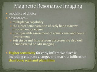 modality of choice
 advantages –
 multiplanar capability
 the direct demonstration of early bone marrow
involvement or edema
 unsurpassable assessment of spinal canal and neural
involvement
 Soft tissue and Intraosseous abscesses are also well
demonstrated on MR imaging
 Higher sensitivity for early infiltrative disease
including endplate changes and marrow infiltration
than bone scan and plain films
 
