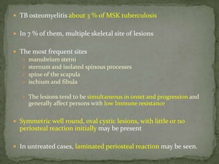  TB osteomyelitis about 3 % of MSK tuberculosis
 In 7 % of them, multiple skeletal site of lesions
 The most frequent sites
 manubrium sterni
 sternum and isolated spinous processes
 spine of the scapula
 ischium and fibula
 The lesions tend to be simultaneous in onset and progression and
generally affect persons with low Immune resistance
 Symmetric well round, oval cystic lesions, with little or no
periosteal reaction initially may be present
 In untreated cases, laminated periosteal reaction may be seen.
 