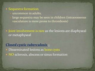  Sequestra formation
 uncommon in adults,
 large sequestra may be seen in children (intra0osseous
vasculature is more prone to thrombosis)
 Joint involvement is rare as the lesions are diaphyseal
or metaphyseal
Closed cystic tuberculosis –
 Disseminated lesions as bone cysts
 NO sclerosis, abscess or sinus formation
 