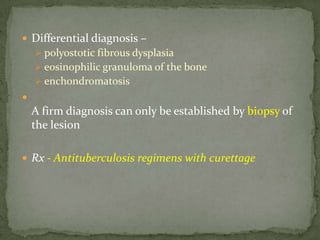  Differential diagnosis –
 polyostotic fibrous dysplasia
 eosinophilic granuloma of the bone
 enchondromatosis

A firm diagnosis can only be established by biopsy of
the lesion
 Rx - Antituberculosis regimens with curettage
 