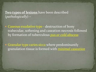 Two types of lesions have been described
(pathologically) –
 Caseous exudative type - destruction of bony
trabeculae, softening and caseation necrosis followed
by formation of tuberculous pus or cold abscess
 Granular type caries sicca where predominantly
granulation tissue is formed with minimal caseation
 