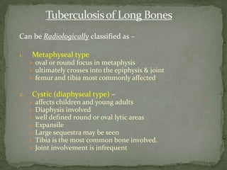 Can be Radiologically classified as –
1. Metaphyseal type
 oval or round focus in metaphysis
 ultimately crosses into the epiphysis & joint
 femur and tibia most commonly affected
2. Cystic (diaphyseal type) –
 affects children and young adults
 Diaphysis involved
 well defined round or oval lytic areas
 Expansile
 Large sequestra may be seen
 Tibia is the most common bone involved.
 Joint involvement is infrequent
 