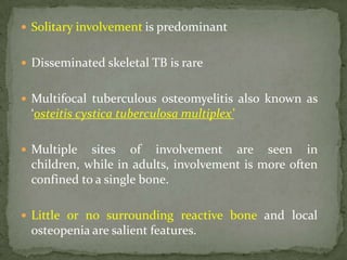  Solitary involvement is predominant
 Disseminated skeletal TB is rare
 Multifocal tuberculous osteomyelitis also known as
‘osteitis cystica tuberculosa multiplex’
 Multiple sites of involvement are seen in
children, while in adults, involvement is more often
confined to a single bone.
 Little or no surrounding reactive bone and local
osteopenia are salient features.
 