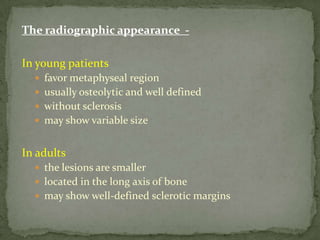The radiographic appearance -
In young patients
 favor metaphyseal region
 usually osteolytic and well defined
 without sclerosis
 may show variable size
In adults
 the lesions are smaller
 located in the long axis of bone
 may show well-defined sclerotic margins
 