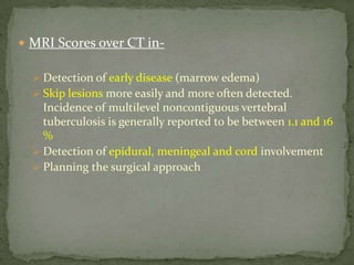  MRI Scores over CT in-
 Detection of early disease (marrow edema)
 Skip lesions more easily and more often detected.
Incidence of multilevel noncontiguous vertebral
tuberculosis is generally reported to be between 1.1 and 16
%
 Detection of epidural, meningeal and cord involvement
 Planning the surgical approach
 