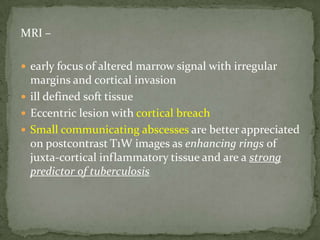 MRI –
 early focus of altered marrow signal with irregular
margins and cortical invasion
 ill defined soft tissue
 Eccentric lesion with cortical breach
 Small communicating abscesses are better appreciated
on postcontrast T1W images as enhancing rings of
juxta-cortical inflammatory tissue and are a strong
predictor of tuberculosis
 