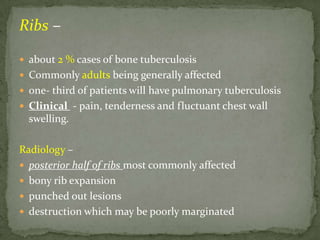 Ribs –
 about 2 % cases of bone tuberculosis
 Commonly adults being generally affected
 one- third of patients will have pulmonary tuberculosis
 Clinical - pain, tenderness and fluctuant chest wall
swelling.
Radiology –
 posterior half of ribs most commonly affected
 bony rib expansion
 punched out lesions
 destruction which may be poorly marginated
 