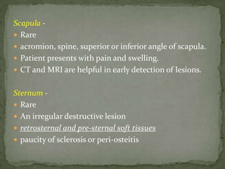 Scapula -
 Rare
 acromion, spine, superior or inferior angle of scapula.
 Patient presents with pain and swelling.
 CT and MRI are helpful in early detection of lesions.
Sternum -
 Rare
 An irregular destructive lesion
 retrosternal and pre-sternal soft tissues
 paucity of sclerosis or peri-osteitis
 