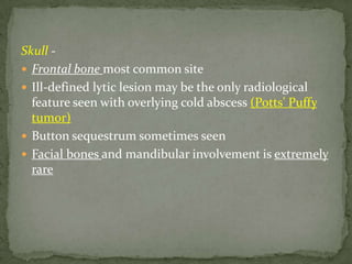 Skull -
 Frontal bone most common site
 Ill-defined lytic lesion may be the only radiological
feature seen with overlying cold abscess (Potts' Puffy
tumor)
 Button sequestrum sometimes seen
 Facial bones and mandibular involvement is extremely
rare
 
