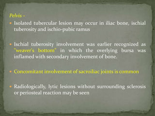 Pelvis -
 Isolated tubercular lesion may occur in iliac bone, ischial
tuberosity and ischio-pubic ramus
 Ischial tuberosity involvement was earlier recognized as
"weaver's bottom" in which the overlying bursa was
inflamed with secondary involvement of bone.
 Concomitant involvement of sacroiliac joints is common
 Radiologically, lytic lesions without surrounding sclerosis
or periosteal reaction may be seen
 