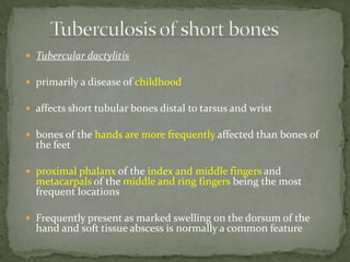  Tubercular dactylitis
 primarily a disease of childhood
 affects short tubular bones distal to tarsus and wrist
 bones of the hands are more frequently affected than bones of
the feet
 proximal phalanx of the index and middle fingers and
metacarpals of the middle and ring fingers being the most
frequent locations
 Frequently present as marked swelling on the dorsum of the
hand and soft tissue abscess is normally a common feature
 