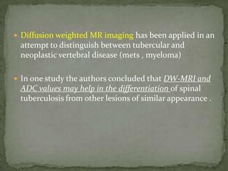  Diffusion weighted MR imaging has been applied in an
attempt to distinguish between tubercular and
neoplastic vertebral disease (mets , myeloma)
 In one study the authors concluded that DW-MRI and
ADC values may help in the differentiation of spinal
tuberculosis from other lesions of similar appearance .
 
