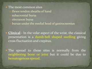  The most common sites
 flexor tendon sheaths of hand
 subacromial bursa
 olecranon bursa
 bursae under the medial head of gastrocnemius
 Clinical - In the volar aspect of the wrist, the classical
presentation is a dumb-bell shaped swelling giving
cross fluctuation and crepitus.
 The spread to these sites is normally from the
neighboring bone or joint but it could be due to
hematogenous spread.
 