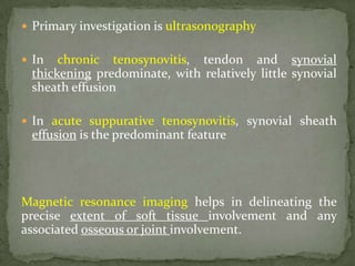  Primary investigation is ultrasonography
 In chronic tenosynovitis, tendon and synovial
thickening predominate, with relatively little synovial
sheath effusion
 In acute suppurative tenosynovitis, synovial sheath
effusion is the predominant feature
Magnetic resonance imaging helps in delineating the
precise extent of soft tissue involvement and any
associated osseous or joint involvement.
 