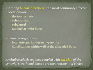  Among bursal infections , the most commonly affected
locations are
 the trochanteric,
 subacromial,
 subgluteal
 radioulnar wrist bursa
 Plain radiography –
 local osteopenia (due to hyperemia )
 Calcifications within wall of the distended bursa
Antituberculosis regimes coupled with excision of the
synovial sheath and bursae are the treatment of choice
 