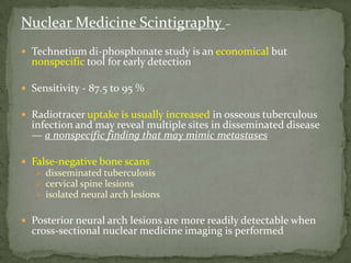 Nuclear Medicine Scintigraphy –
 Technetium di-phosphonate study is an economical but
nonspecific tool for early detection
 Sensitivity - 87.5 to 95 %
 Radiotracer uptake is usually increased in osseous tuberculous
infection and may reveal multiple sites in disseminated disease
— a nonspecific finding that may mimic metastases
 False-negative bone scans
 disseminated tuberculosis
 cervical spine lesions
 isolated neural arch lesions
 Posterior neural arch lesions are more readily detectable when
cross-sectional nuclear medicine imaging is performed
 
