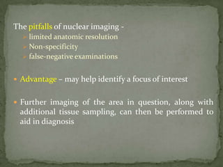 The pitfalls of nuclear imaging -
 limited anatomic resolution
 Non-specificity
 false-negative examinations
 Advantage – may help identify a focus of interest
 Further imaging of the area in question, along with
additional tissue sampling, can then be performed to
aid in diagnosis
 