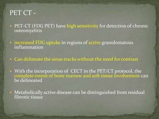 PET CT -
 PET-CT (FDG PET) have high sensitivity for detection of chronic
osteomyelitis
 increased FDG uptake in regions of active granulomatous
inflammation
 Can delineate the sinus tracks without the need for contrast
 With the incorporation of CECT in the PET/CT protocol, the
complete extent of bone marrow and soft tissue involvement can
be delineated
 Metabolically active disease can be distinguished from residual
fibrotic tissue
 