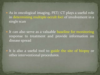  As in oncological imaging, PET/ CT plays a useful role
in determining multiple occult foci of involvement in a
single scan
 It can also serve as a valuable baseline for monitoring
response to treatment and provide information on
disease spread
 It is also a useful tool to guide the site of biopsy or
other interventional procedures.
 