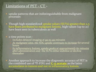 Limitations of PET - CT -
 uptake patterns that are indistinguishable from malignant
processes
 Though high standardized uptake values (SUVs) greater than 2.5
have been attributed to malignant lesions, high values (up to 21)
have been seen in tuberculosis as well
 2 time points scan -
 Includes delayed imaging at 90 to 120 minutes
 At malignant sites, the FDG uptake continues to increase for several
hours
 In inflammatory lesions, uptake peaks at approximately 60 minutes
after administration and the SUVs either stabilize or decline
thereafter
 Another approach to increase the diagnostic accuracy of PET is
the combined use of 18F-FDG and C-11 acetate as the latter
accumulates in tumors and not in inflammatory lesions.
 