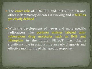  The exact role of FDG-PET and PET/CT in TB and
other inflammatory diseases is evolving and is NOT as
yet clearly defined
 With the development of newer and more specific
radiotracers like positron emitter labeled anti-
tuberculous drug molecules such as INH and
rifampicin in the future, PET/CT may play a
significant role in establishing an early diagnosis and
effective monitoring of therapeutic response.
 