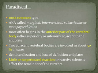 Paradiscal –
 most common type
 AKA called marginal, intervertebral, subarticular or
metaphyseal lesion
 most often begins in the anterior part of the vertebral
body either superiorly or inferiorly adjacent to the
endplate
 Two adjacent vertebral bodies are involved in about 50
% of cases
 demineralization and loss of definition endplates
 Little or no periosteal reaction or reactive sclerosis
affect the remainder of the vertebra
 