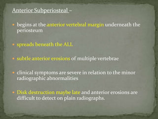 Anterior Subperiosteal –
 begins at the anterior vertebral margin underneath the
periosteum
 spreads beneath the ALL
 subtle anterior erosions of multiple vertebrae
 clinical symptoms are severe in relation to the minor
radiographic abnormalities
 Disk destruction maybe late and anterior erosions are
difficult to detect on plain radiographs.
 