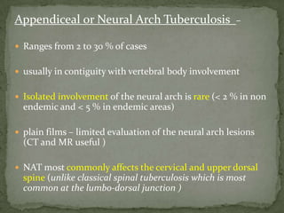 Appendiceal or Neural Arch Tuberculosis –
 Ranges from 2 to 30 % of cases
 usually in contiguity with vertebral body involvement
 Isolated involvement of the neural arch is rare (< 2 % in non
endemic and < 5 % in endemic areas)
 plain films – limited evaluation of the neural arch lesions
(CT and MR useful )
 NAT most commonly affects the cervical and upper dorsal
spine (unlike classical spinal tuberculosis which is most
common at the lumbo-dorsal junction )
 