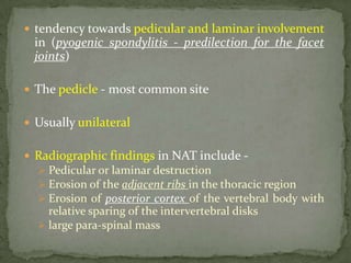  tendency towards pedicular and laminar involvement
in (pyogenic spondylitis - predilection for the facet
joints)
 The pedicle - most common site
 Usually unilateral
 Radiographic findings in NAT include -
 Pedicular or laminar destruction
 Erosion of the adjacent ribs in the thoracic region
 Erosion of posterior cortex of the vertebral body with
relative sparing of the intervertebral disks
 large para-spinal mass
 