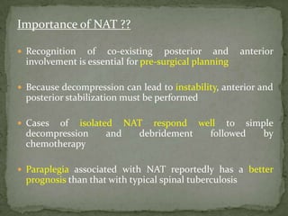Importance of NAT ??
 Recognition of co-existing posterior and anterior
involvement is essential for pre-surgical planning
 Because decompression can lead to instability, anterior and
posterior stabilization must be performed
 Cases of isolated NAT respond well to simple
decompression and debridement followed by
chemotherapy
 Paraplegia associated with NAT reportedly has a better
prognosis than that with typical spinal tuberculosis
 