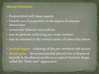 Abscess formation –
 Paravertebral soft tissue opacity
 Usually out of proportion to the degree of osseous
destruction
 commonly bilateral and uniform
 may be globular indicating pus under tension
 may be minimal in the central variety of tubercular lesion
 cervical region - widening of the pre-vertebral soft tissues
 dorsal spine - the posteromedial pleural line is displaced
laterally & the abscess produces as typical fusiform shape
called the "birds nest" appearance
 