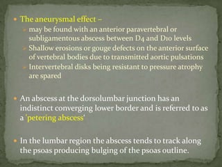  The aneurysmal effect –
 may be found with an anterior paravertebral or
subligamentous abscess between D4 and D10 levels
 Shallow erosions or gouge defects on the anterior surface
of vertebral bodies due to transmitted aortic pulsations
 Intervertebral disks being resistant to pressure atrophy
are spared
 An abscess at the dorsolumbar junction has an
indistinct converging lower border and is referred to as
a 'petering abscess‘
 In the lumbar region the abscess tends to track along
the psoas producing bulging of the psoas outline.
 