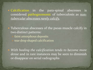  Calcification in the para-spinal abscesses is
considered pathognomonic of tuberculosis as non-
tubercular abscesses rarely calcify.
 Tuberculous abscesses of the psoas muscle calcify in
two distinct patterns:
 faint amorphous deposits
 tear drop shaped calcification
 With healing the calcification tends to become more
dense and in rare instances may be seen to diminish
or disappear on serial radiographs
 