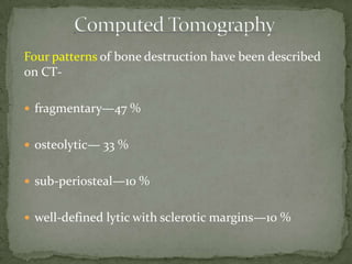 Four patterns of bone destruction have been described
on CT-
 fragmentary—47 %
 osteolytic— 33 %
 sub-periosteal—10 %
 well-defined lytic with sclerotic margins—10 %
 