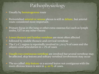  Usually by hematogenous route
 Perivertebral arterial or venous plexus is still in debate, but arterial
route considered more important.
 Primary focus in the lung or other extra-osseous foci such as lymph
nodes, GIT or any other viscera
 Lower thoracic and lumbar vertebrae are most often affected
 followed by middle thoracic and cervical vertebrae
 The C2-C7 region is reportedly involved in 3 to 5 % of cases and the
atlanto-axial articulation in < 1% of cases
 Usually two continuous vertebrae are involved but several vertebrae may
be affected, skip lesions and solitary vertebral involvement may occur
 The so-called skip lesions or a second lesion not contiguous with the
more obvious lesion is seen in 4 -10 % of cases.
 