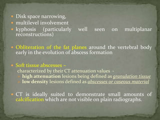 Disk space narrowing,
 multilevel involvement
 kyphosis (particularly well seen on multiplanar
reconstructions)
 Obliteration of the fat planes around the vertebral body
early in the evolution of abscess formation
 Soft tissue abscesses –
characterized by their CT attenuation values -
 high attenuation lesions being defined as granulation tissue
 low density lesions defined as abscesses or caseous material
 CT is ideally suited to demonstrate small amounts of
calcification which are not visible on plain radiographs.
 