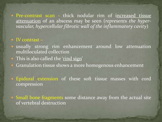  Pre-contrast scan - thick nodular rim of increased tissue
attenuation of an abscess may be seen (represents the hyper-
vascular, hypercellular fibrotic wall of the inflammatory cavity)
 IV contrast –
 usually strong rim enhancement around low attenuation
multiloculated collection
 This is also called the ‘rind sign’
 Granulation tissue shows a more homogenous enhancement
 Epidural extension of these soft tissue masses with cord
compression
 Small bone fragments some distance away from the actual site
of vertebral destruction
 