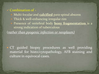  Combination of -
 Multi-locular and calcified para-spinal abscess
 Thick & well-enhancing irregular rim
 Presence of vertebral body bony fragmentation is a
strong indication of tuberculous
(rather than pyogenic infection or neoplasm)
 CT guided biopsy procedures as well providing
material for histo/cytopathology, AFB staining and
culture in equivocal cases.
 