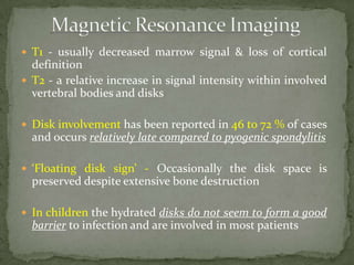  T1 - usually decreased marrow signal & loss of cortical
definition
 T2 - a relative increase in signal intensity within involved
vertebral bodies and disks
 Disk involvement has been reported in 46 to 72 % of cases
and occurs relatively late compared to pyogenic spondylitis
 ‘Floating disk sign’ - Occasionally the disk space is
preserved despite extensive bone destruction
 In children the hydrated disks do not seem to form a good
barrier to infection and are involved in most patients
 
