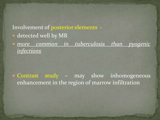 Involvement of posterior elements -
 detected well by MR
 more common in tuberculosis than pyogenic
infections
 Contrast study – may show inhomogeneous
enhancement in the region of marrow infiltration
 
