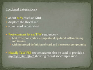 Epidural extension -
 about 61 % cases on MRI
 displace the thecal sac
 spinal cord is distorted
 Post-contrast fat sat T1W sequences –
 best to demonstrate meningeal and epidural inflammatory
soft tissues,
 with improved definition of cord and nerve root compromise
 Heavily T2W FSE sequences can also be used to provide a
myelographic effect showing thecal sac compression.
 